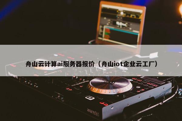 舟山云计算ai服务器报价(舟山iot企业云工厂)