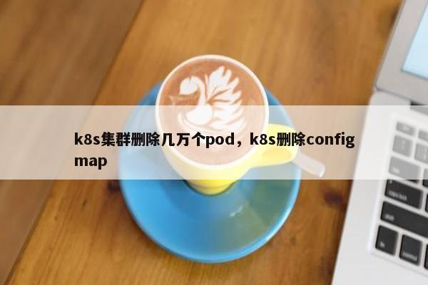 k8s集群删除几万个pod,k8s删除configmap