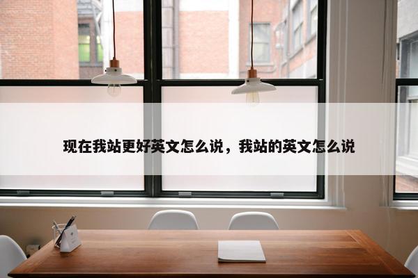 现在我站更好英文怎么说，我站的英文怎么说