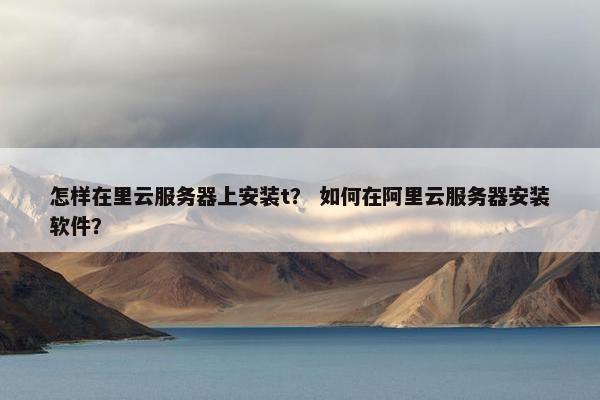 怎样在里云服务器上安装t? 如何在阿里云服务器安装软件?