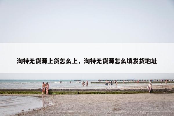 淘特无货源上货怎么上，淘特无货源怎么填发货地址
