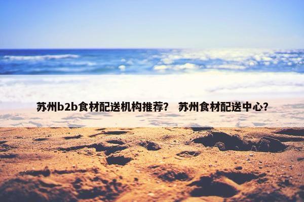 苏州b2b食材配送机构推荐？ 苏州食材配送中心？
