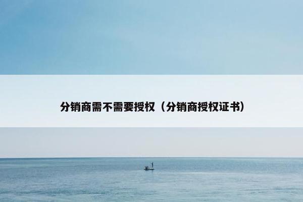 分销商需不需要授权（分销商授权证书）