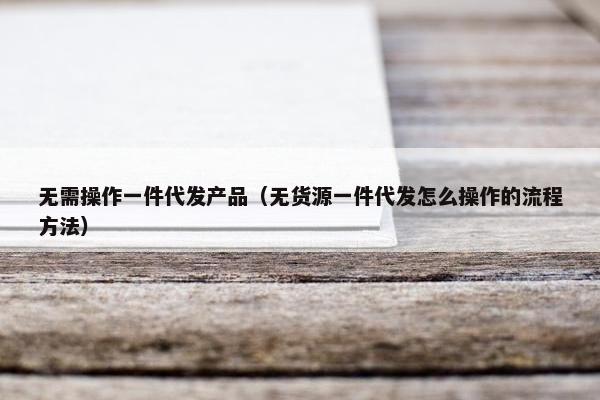 无需操作一件代发产品(无货源一件代发怎么操作的流程方法) 无需操作一件代发产品(无货源一件代发怎么操作的流程方法)