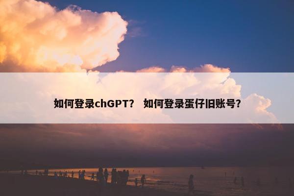 如何登录chGPT？ 如何登录蛋仔旧账号？