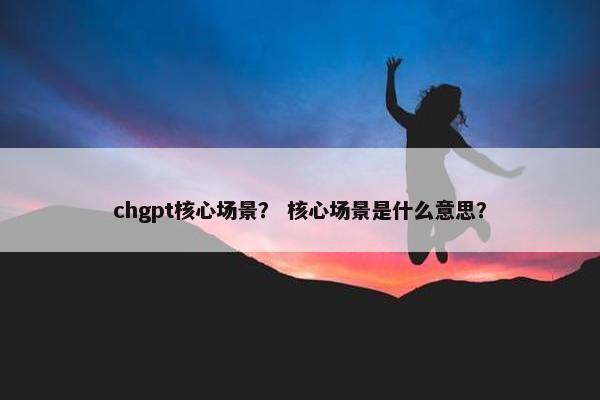 chgpt核心场景？ 核心场景是什么意思？