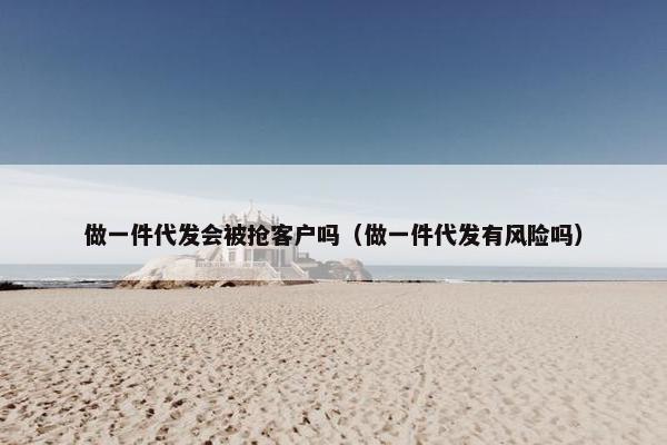 做一件代发会被抢客户吗（做一件代发有风险吗）