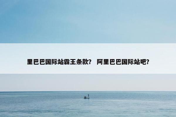 里巴巴国际站霸王条款？ 阿里巴巴国际站吧？