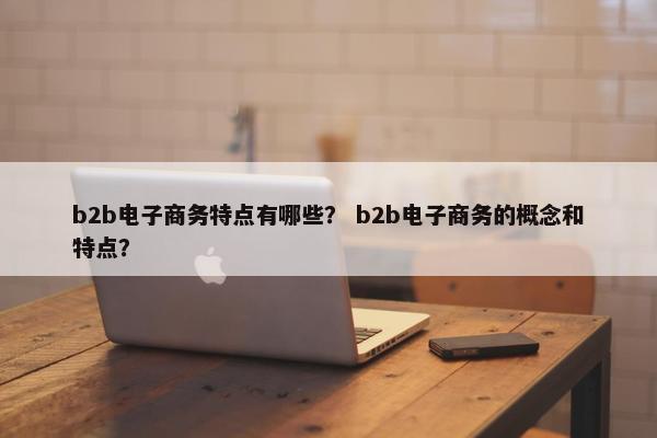 b2b电子商务特点有哪些？ b2b电子商务的概念和特点？