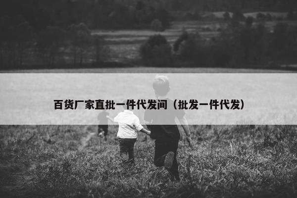 百货厂家直批一件代发间(批发一件代发)