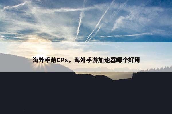 海外手游CPs，海外手游加速器哪个好用