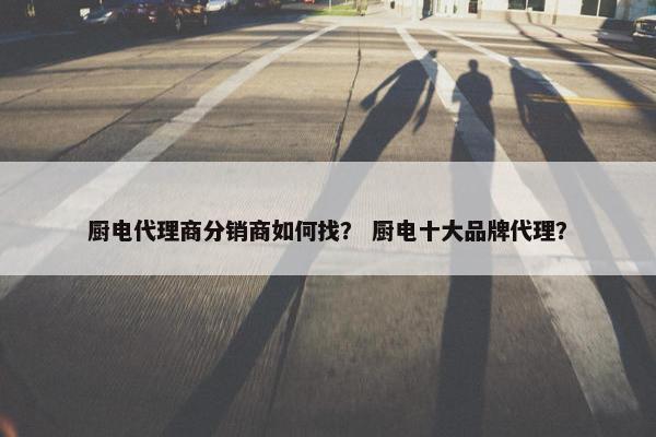 厨电代理商分销商如何找? 厨电十大品牌代理?