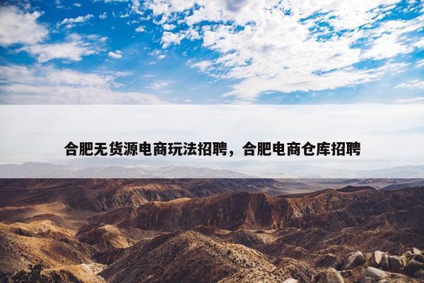 合肥无货源电商玩法招聘，合肥电商仓库招聘