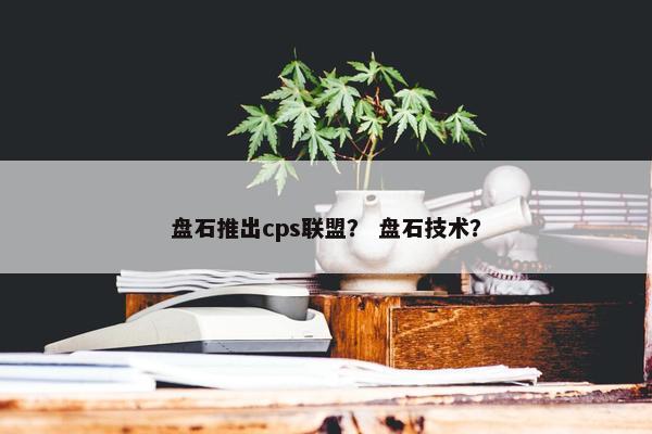 盘石推出cps联盟？ 盘石技术？