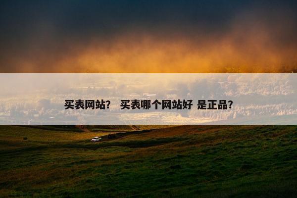 买表网站？ 买表哪个网站好 是正品？