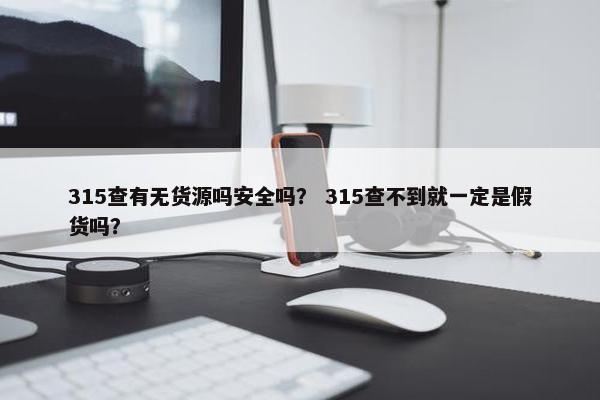 315查有无货源吗安全吗？ 315查不到就一定是假货吗？