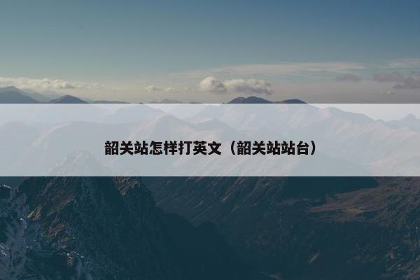 韶关站怎样打英文(韶关站站台)