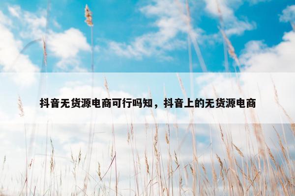 抖音无货源电商可行吗知，抖音上的无货源电商