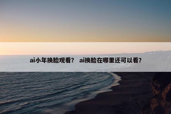 ai小年换脸观看? ai换脸在哪里还可以看?
