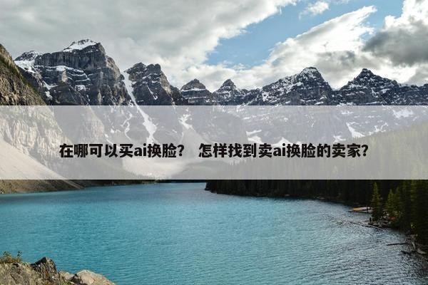 在哪可以买ai换脸? 怎样找到卖ai换脸的卖家?
