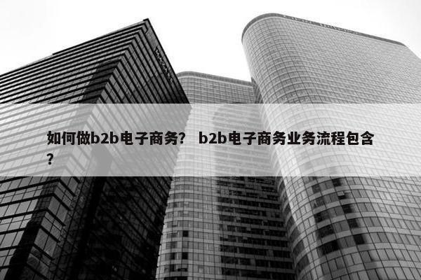 如何做b2b电子商务？ b2b电子商务业务流程包含？