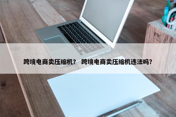 跨境电商卖压缩机？ 跨境电商卖压缩机违法吗？