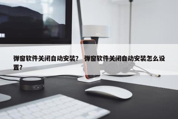 弹窗软件关闭自动安装？ 弹窗软件关闭自动安装怎么设置？