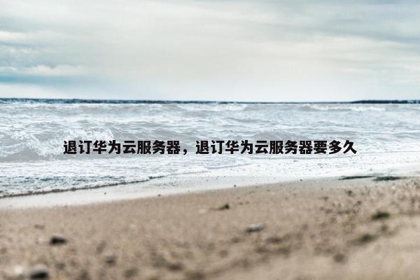 退订华为云服务器，退订华为云服务器要多久