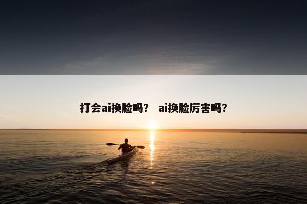 打会ai换脸吗? ai换脸厉害吗?