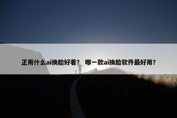 正用什么ai换脸好看？ 哪一款ai换脸软件最好用？