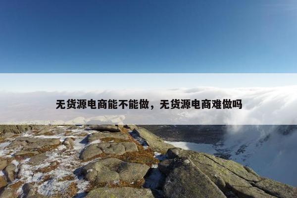 无货源电商能不能做,无货源电商难做吗 无货源电商能不能做,无货源电商难做吗