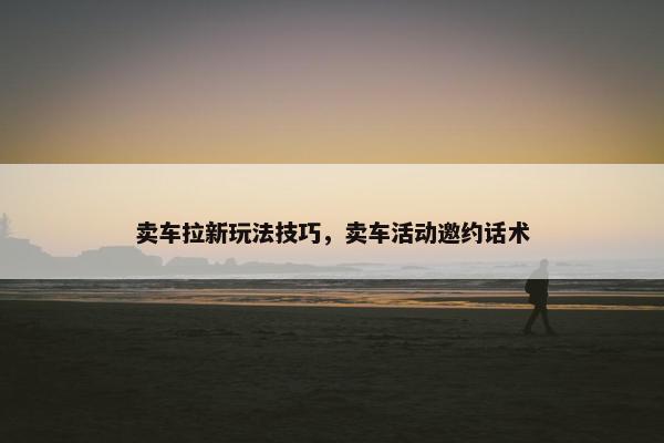 卖车拉新玩法技巧，卖车活动邀约话术