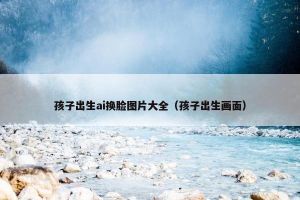 孩子出生ai换脸图片大全（孩子出生画面）