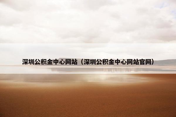 深圳公积金中心网站（深圳公积金中心网站官网）