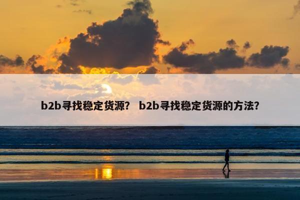 b2b寻找稳定货源？ b2b寻找稳定货源的方法？