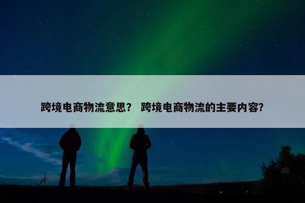 跨境电商物流意思？ 跨境电商物流的主要内容？