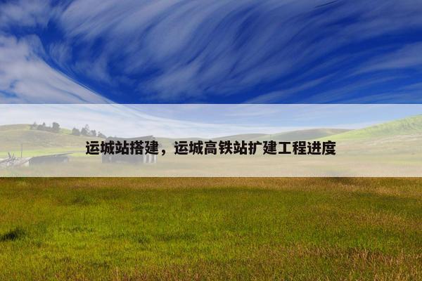 运城站搭建，运城高铁站扩建工程进度
