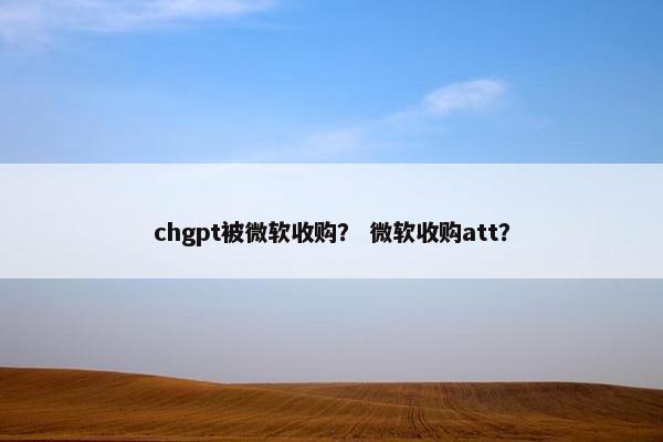 chgpt被微软收购？ 微软收购att？