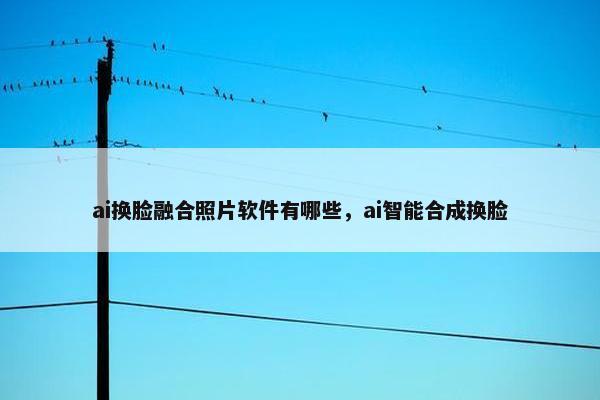 ai换脸融合照片软件有哪些,ai智能合成换脸