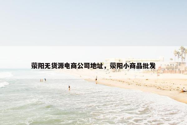 荥阳无货源电商公司地址，荥阳小商品批发