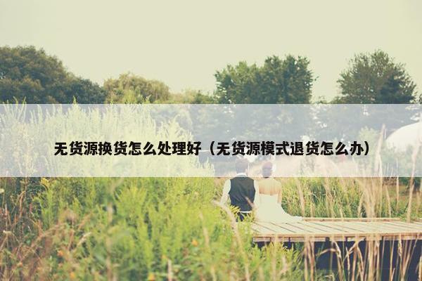 无货源换货怎么处理好(无货源模式退货怎么办)